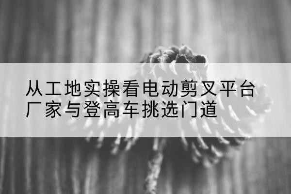 太仆寺旗电动剪叉升降平台厂家-从工地实操看电动剪叉平台厂家与登高车挑选门道