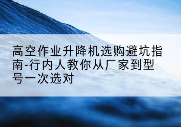 太仆寺旗升降平台厂家-高空作业升降机选购避坑指南-行内人教你从厂家到型号一次选对