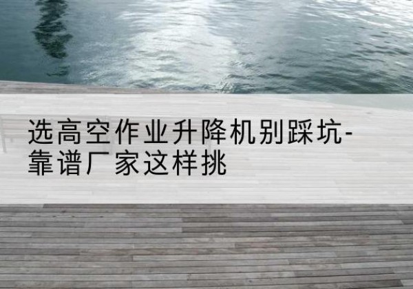 太仆寺旗剪叉式升降机厂家-选高空作业升降机别踩坑-靠谱厂家这样挑