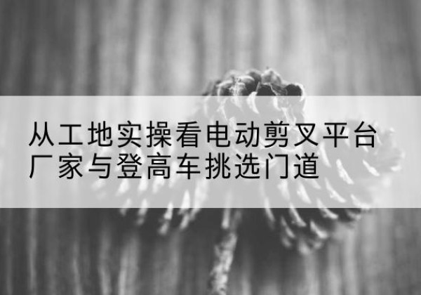 太仆寺旗电动剪叉升降平台厂家-从工地实操看电动剪叉平台厂家与登高车挑选门道