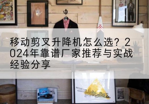 太仆寺旗升降平台厂家推荐-移动剪叉升降机怎么选？2024年靠谱厂家推荐与实战经验分享