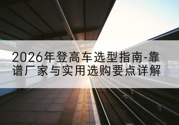 太仆寺旗登高车厂家推荐-2026年登高车选型指南-靠谱厂家与实用选购要点详解